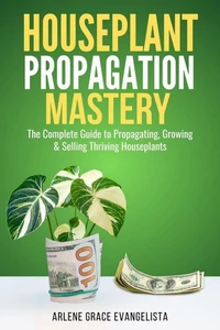 Houseplant Propagation Mastery: Grow, Multiply, and Profit from Your Indoor Garden The Complete Guide to Propagating, Growing &amp; Selling Thriving Houseplants