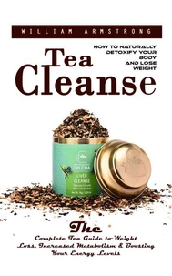 Tea Cleanse: How to Naturally Detoxify Your Body and Lose Weight (The Complete Tea Guide to Weight Loss, Increased Metabolism & Boosting Your Energy Levels)