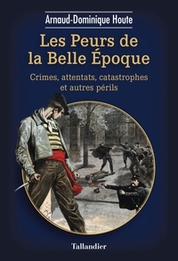 Arnaud-Dominique Houte - Les peurs de la Belle Epoque - Crimes, attentats, catastrophes et autres périls.
