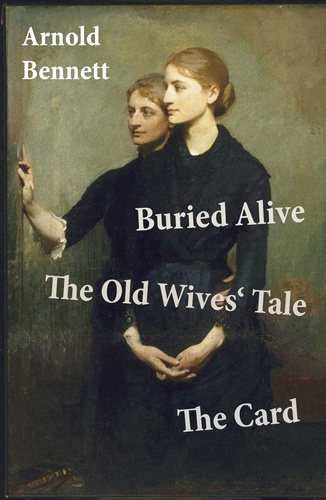 Arnold Bennett - Buried Alive + The Old Wives' Tale + The Card (3 Classics by Arnold Bennett).