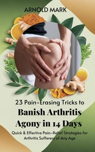 23 Pain-Erasing Tricks to Banish Arthritis Agony In 14 Days: Quick &amp; Effective Pain-Relief Strategies for Arthritis Sufferers of Any Age