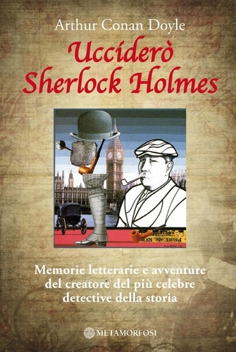 Arthur Conan Doyle - Ucciderò Sherlock Holmes. Memorie letterarie e avventure del creatore del più celebre detective della storia.