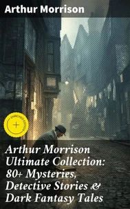 Arthur Morrison Ultimate Collection: 80+ Mysteries, Detective Stories &amp; Dark Fantasy Tales