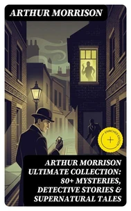 ARTHUR MORRISON Ultimate Collection: 80+ Mysteries, Detective Stories &amp; Supernatural Tales