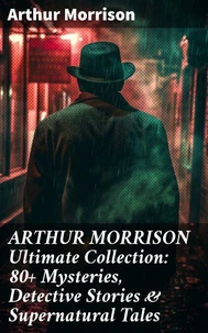 ARTHUR MORRISON Ultimate Collection: 80+ Mysteries, Detective Stories &amp; Supernatural Tales