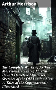 The Complete Works of Arthur Morrison (Including Martin Hewitt Detective Mysteries, Sketches of the Old London Slum &amp; Tales of the Supernatural) - Illustrated