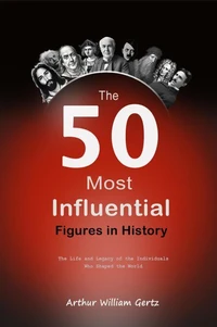 The 50 Most Influential Figures in History:  The Life and Legacy of the Individuals Who Shaped the World