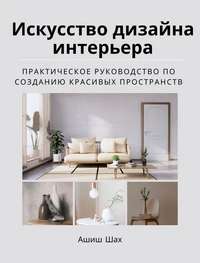 Искусство дизайна интерьера: практическое руководство по созданию красивых пространств