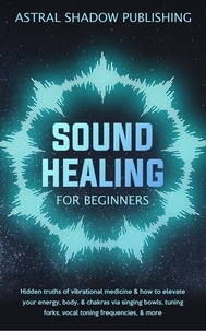  Astral Shadow Publishing - Sound Healing for Beginners: Hidden Truths of Vibrational Medicine &amp; How to Elevate Your Energy, Body, &amp; Chakras via Singing Bowls, Tuning Forks, Vocal Toning Frequencies, &amp; More.