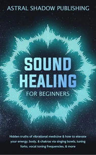 Sound Healing for Beginners: Hidden Truths of Vibrational Medicine &amp; How to Elevate Your Energy, Body, &amp; Chakras via Singing Bowls, Tuning Forks, Vocal Toning Frequencies, &amp; More