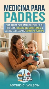 Medicina Para Padres: Guía rápida para saber qué darle a tu hijo, cómo calcular la dosis exacta y cuándo es necesario correr al hospital