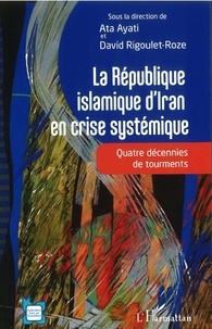Ata Ayati et David Rigoulet-Roze - La République islamique d'Iran en crise systémique - Quatre décennies de tourments.