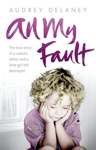 Audrey Delaney - All My Fault - The True Story of a Sadistic Father and a Little Girl Left Destroyed.