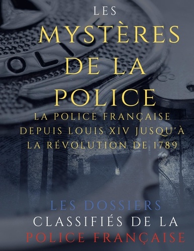 Les mystères de la police. Dossiers classifiés : La police française depuis Louis XIV jusqu'à la révolution de 1789