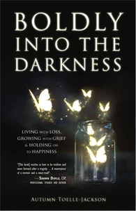Boldly into the Darkness: Living with Loss, Growing with Grief &amp; Holding on to Happiness