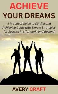 Achieve Your Dreams: A Practical Guide to Setting and Achieving Goals with Simple Strategies for Success in Life, Work, and Beyond