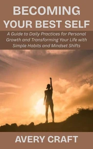 Becoming Your Best Self: A Guide to Daily Practices for Personal Growth and Transforming Your Life with Simple Habits and Mindset Shifts