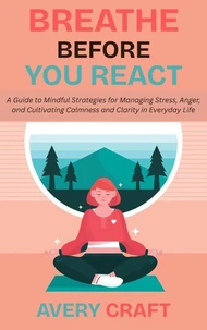 Breathe Before You React: A Guide to Mindful Strategies for Managing Stress, Anger, and Cultivating Calmness and Clarity in Everyday Life