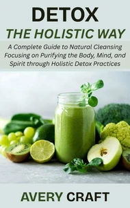 Detox the Holistic Way: A Complete Guide to Natural Cleansing Focusing on Purifying the Body, Mind, and Spirit through Holistic Detox Practices