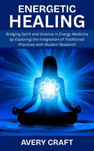 Energetic Healing: Bridging Spirit and Science in Energy Medicine by Exploring the Integration of Traditional Practices with Modern Research