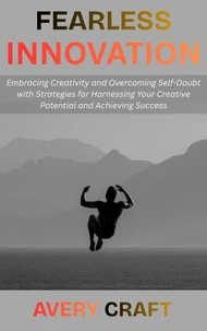 Fearless Innovation: Embracing Creativity and Overcoming Self-Doubt with Strategies for Harnessing Your Creative Potential and Achieving Success