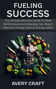 Fueling Success: The Ultimate Nutrition Guide for Peak Performance and Unlocking Your Body's Potential through Optimal Eating Habits