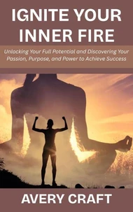 Ignite Your Inner Fire: Unlocking Your Full Potential and Discovering Your Passion, Purpose, and Power to Achieve Success