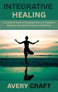 Integrative Healing: A Complete Guide to Merging Eastern and Western Medicine with Holistic Health and Wellness