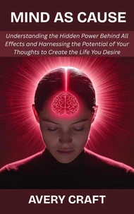 Mind as Cause: Understanding the Hidden Power Behind All Effects and Harnessing the Potential of Your Thoughts to Create the Life You Desire