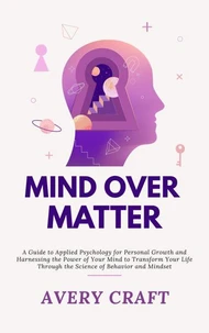 Mind Over Matter:  A Guide to Applied Psychology for Personal Growth and Harnessing the Power of Your Mind to Transform Your Life Through the Science of Behavior and Mindset
