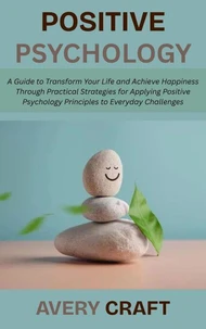 Positive Psychology: A Guide to Transform Your Life and Achieve Happiness Through Practical Strategies for Applying Positive Psychology Principles to Everyday Challenges