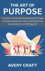 The Art of Purpose: A Guide to Discovering Meaning Through Creative Expression and Unlocking Your Creativity for a Fulfilling Life