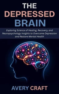 The Depressed Brain: Exploring Science of Healing, Recovery, and Neuropsychology Insights to Overcome Depression and Restore Mental Health