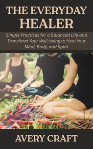 The Everyday Healer: Simple Practices for a Balanced Life and Transform Your Well-being to Heal Your Mind, Body, and Spirit