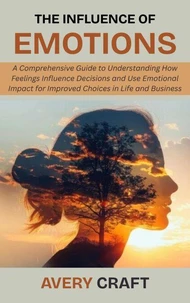 The Influence of Emotions: A Comprehensive Guide to Understanding How Feelings Influence Decisions and Use Emotional Impact for Improved Choices in Life and Business
