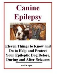 Canine Epilepsy: Eleven Things to Know and Do to Help and Protect Your Epileptic Dog Before, During and After Seizures