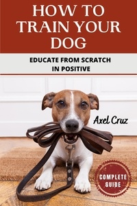 Télécharger des ebooks google gratuitement How To Train Your Dog: Educate from Scratch in Positive 9798215549315  en francais par Axel Cruz