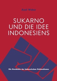 Axel Weber - Sukarno und die Idee Indonesiens - Die Geschichte des indonesischen Nationalismus.