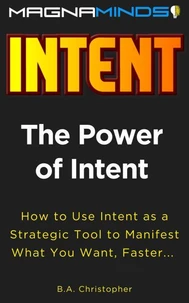 The Power of Intent - How to Use Intent as a Strategic Tool to Manifest What You Want, Faster...