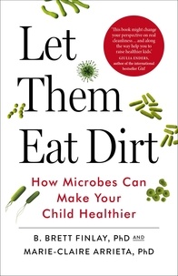 B. Finlay et Marie-Claire Arrieta - Let Them Eat Dirt - How Microbes Can Make Your Child Healthier.