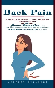 Back Pain: A Practical Guide to Lasting Relief and Recovery (Home Remedies for Back Pain Prevention and Exercises to Supercharge Your Health and Live Pain Free)