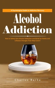 Alcohol Addiction: A Psychological Guide to Addiction Recovery (How to Safely Quit Alcohol Addiction and Build Up Habits and Lifestyle Changes That Help Curb It)