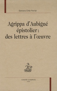 Barbara Ertlé-Perrier - Agrippa d'Aubigné épistolier : des lettres à l'oeuvre.