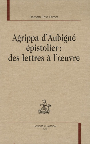 Barbara Ertlé-Perrier - Agrippa d'Aubigné épistolier : des lettres à l'oeuvre.