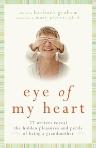 Barbara Graham - Eye of My Heart - 27 Writers Reveal the Hidden Pleasures and Perils of Being a Grandmother.