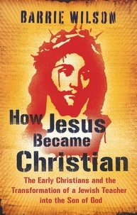 Barrie Wilson - How Jesus Became Christian - The Early Christians And The Transformation Of A Jewish Teacher Into The Son Of God.
