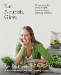 Amelia Freer - Eat. Nourish. Glow. - 10 easy steps for losing weight, looking younger &amp; feeling healthier.