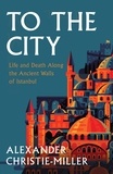 Alexander Christie-Miller - To The City - Life and Death Along the Ancient Walls of Istanbul.
