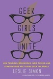 Leslie Simon - Geek Girls Unite - Why Fangirls, Bookworms, Indie Chicks, and Other Misfits Will Inherit the Earth.