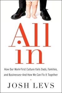Josh Levs - All In - How Our Work-First Culture Fails Dads, Families, and Businesses--And How We Can Fix It Together.